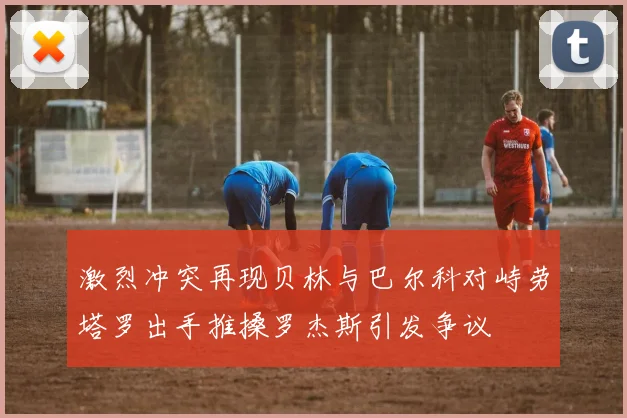 激烈冲突再现贝林与巴尔科对峙劳塔罗出手推搡罗杰斯引发争议