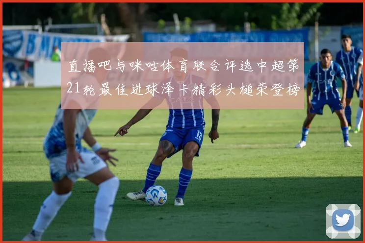 直播吧与咪咕体育联合评选中超第21轮最佳进球泽卡精彩头槌荣登榜首
