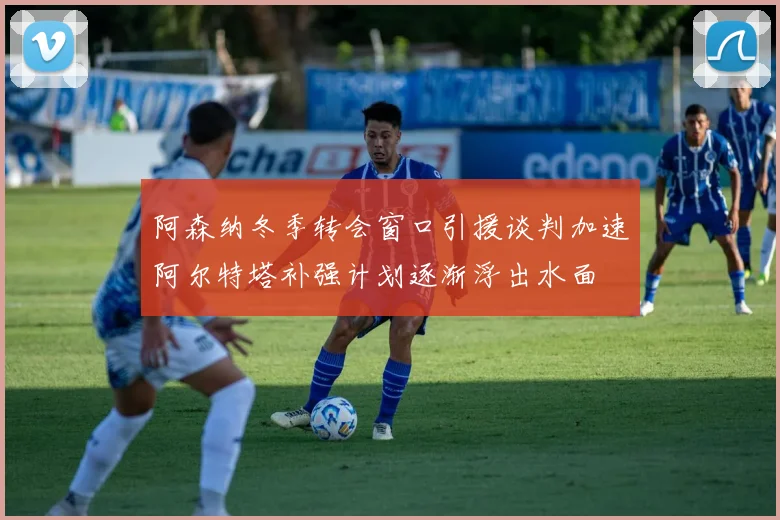阿森纳冬季转会窗口引援谈判加速阿尔特塔补强计划逐渐浮出水面