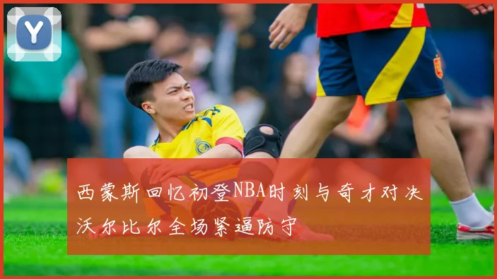 西蒙斯回忆初登NBA时刻与奇才对决沃尔比尔全场紧逼防守
