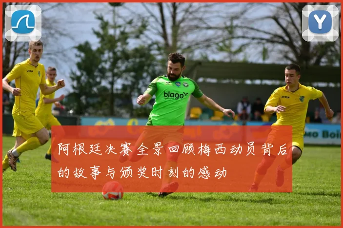 阿根廷决赛全景回顾梅西动员背后的故事与颁奖时刻的感动