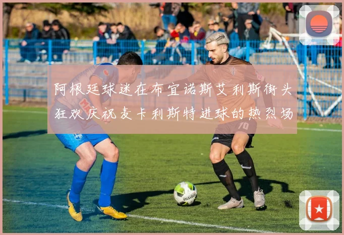阿根廷球迷在布宜诺斯艾利斯街头狂欢庆祝麦卡利斯特进球的热烈场面