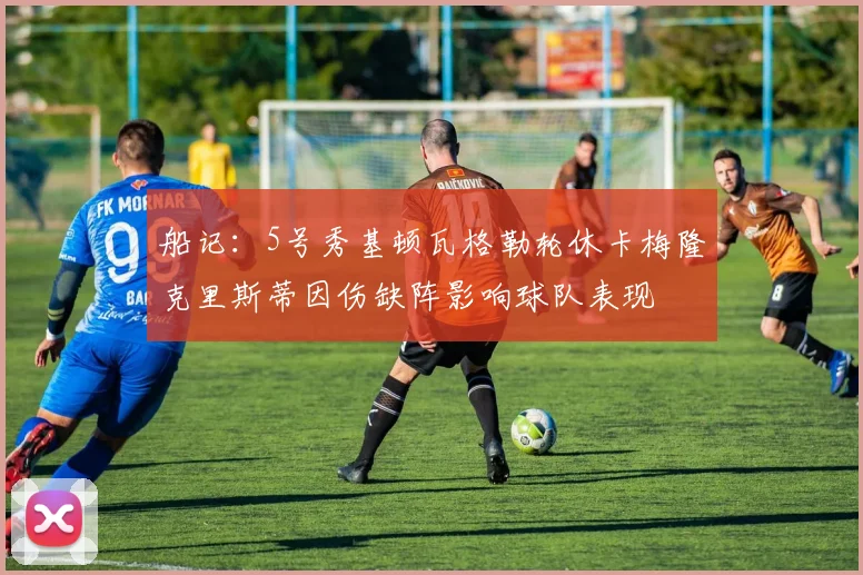 船记：5号秀基顿瓦格勒轮休卡梅隆克里斯蒂因伤缺阵影响球队表现