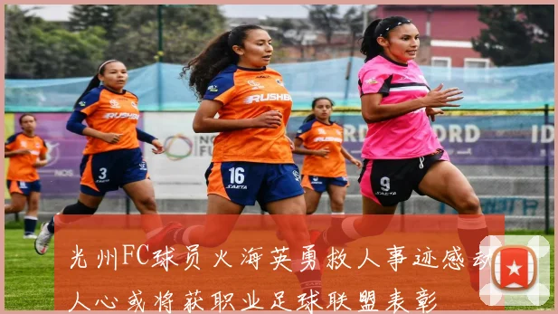 光州FC球员火海英勇救人事迹感动人心或将获职业足球联盟表彰