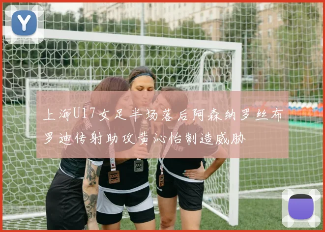 上海U17女足半场落后阿森纳罗丝布罗迪传射助攻黄沁怡制造威胁